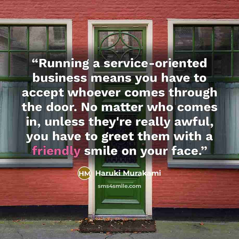 “Running a service-oriented business means you have to accept whoever comes through the door. No matter who comes in, unless they're really awful, you have to greet them with a friendly smile on your face.” quote by Haruki Murakami