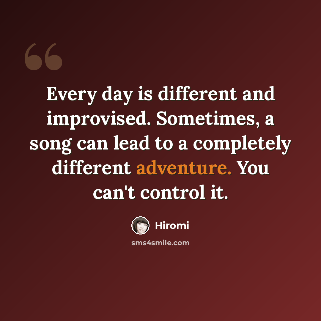 “Every day is different and improvised. Sometimes, a song can lead to a completely different adventure. You can't control it.” quote by Hiromi