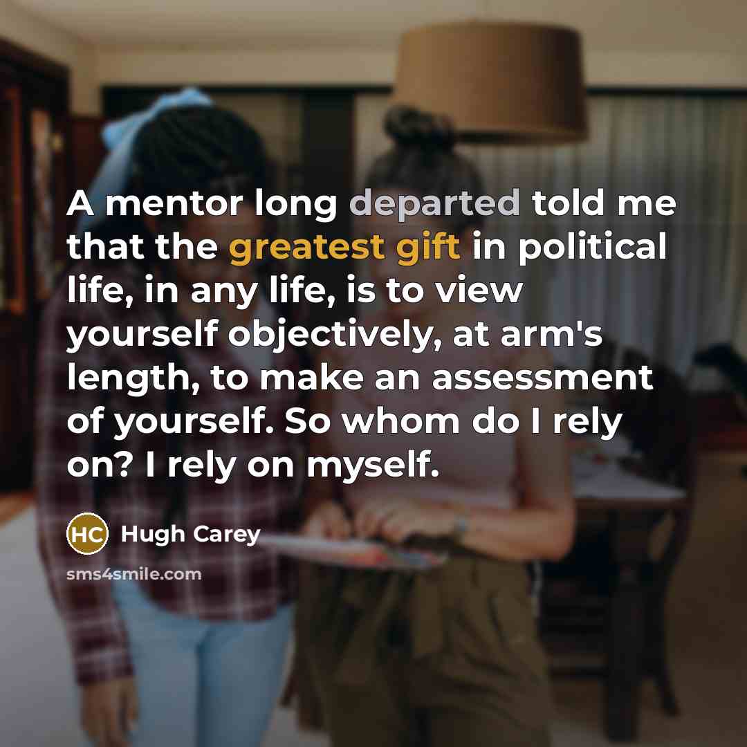 “A mentor long departed told me that the greatest gift in political life, in any life, is to view yourself objectively, at arm's length, to make an assessment of yourself. So whom do I rely on? I rely on myself.” quote by Hugh Carey