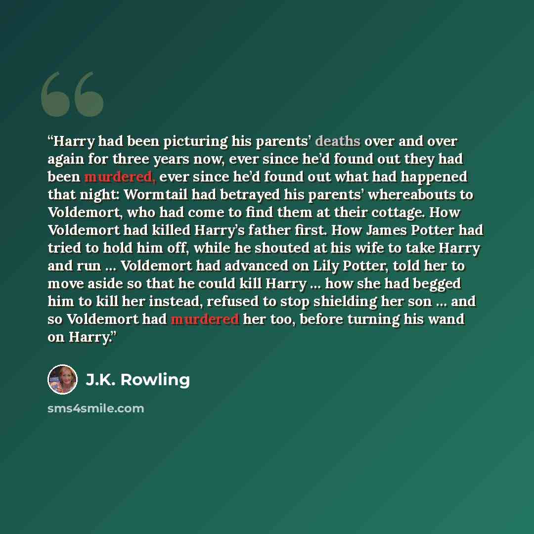 “Harry had been picturing his parents’ deaths over and over again for three years now, ever since he’d found out they had been murdered, ever since he’d found out what had happened that night: Wormtail had betrayed his parents’ whereabouts to Voldemort, who had come to find them at their cottage…” quote by J.K. Rowling