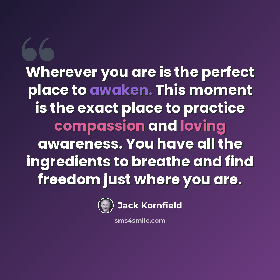 “Wherever you are is the perfect place to awaken. This moment is the exact place to practice compassion and loving awareness. You have all the ingredients to breathe and find freedom just where you are.” quote by Jack Kornfield