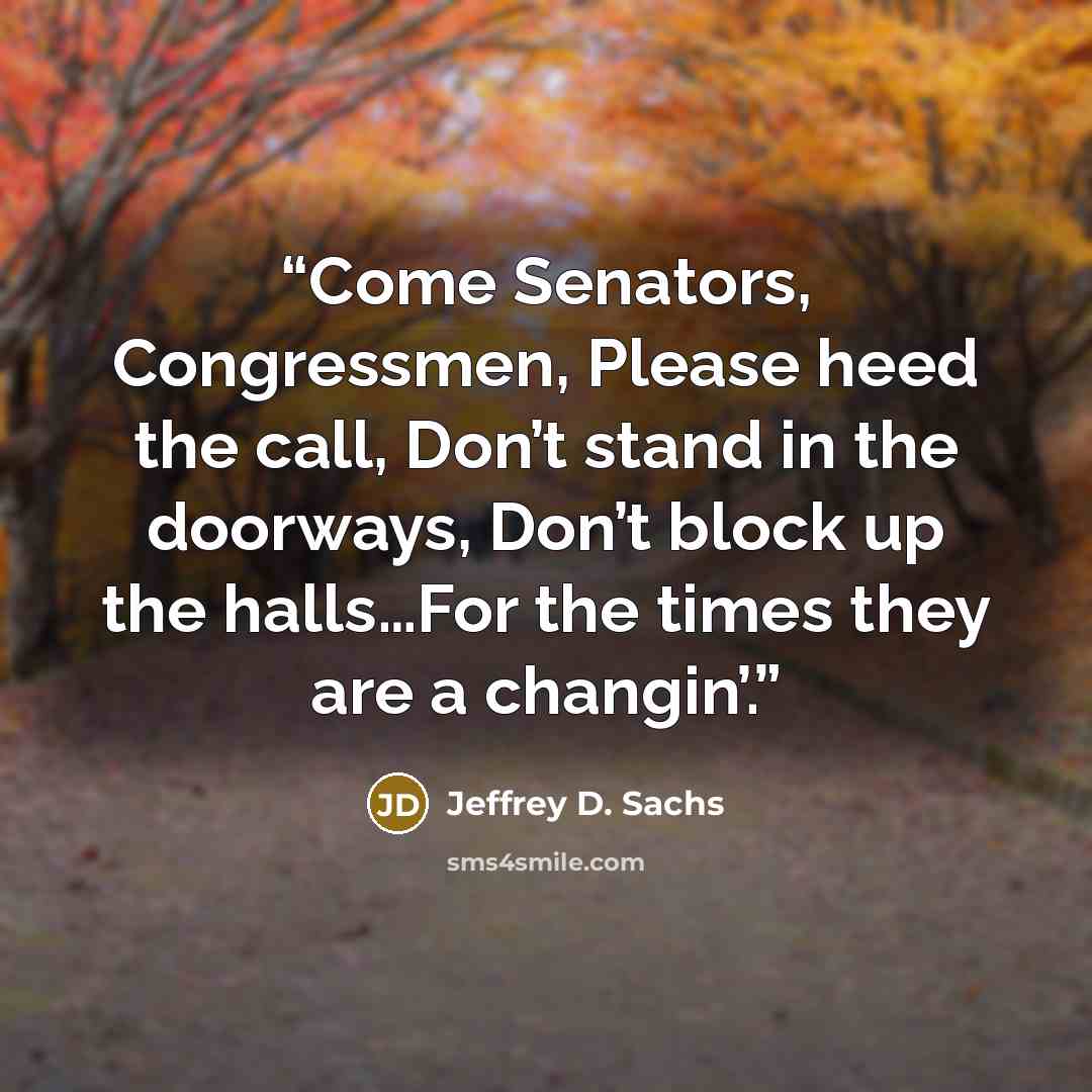 “Come Senators, Congressmen, Please heed the call, Don’t stand in the doorways, Don’t block up the halls…For the times they are a changin’.” quote by Jeffrey D. Sachs