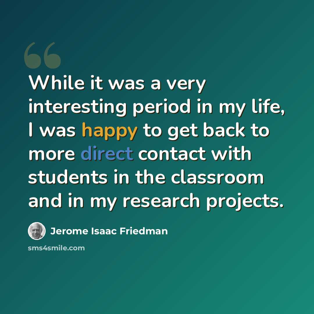 “While it was a very interesting period in my life, I was happy to get back to more direct contact with students in the classroom and in my research projects.” quote by Jerome Isaac Friedman