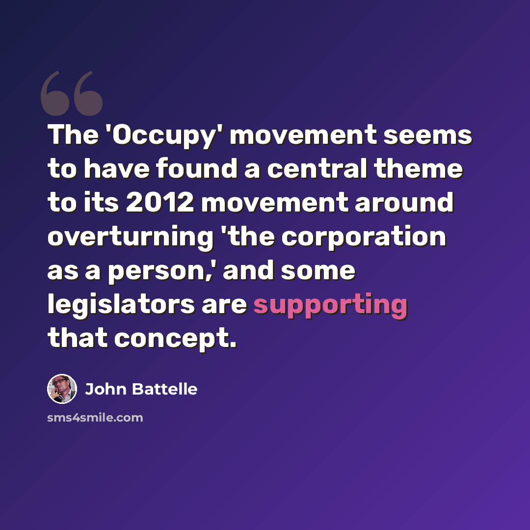 “The 'Occupy' movement seems to have found a central theme to its 2012 movement around overturning 'the corporation as a person,' and some legislators are supporting that concept.” quote by John Battelle