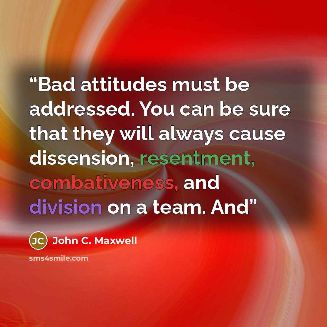 “Bad attitudes must be addressed. You can be sure that they will always cause dissension, resentment, combativeness, and division on a team. And” quote by John C. Maxwell