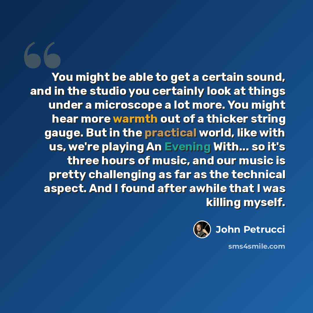 “You might be able to get a certain sound, and in the studio you certainly look at things under a microscope a lot more. You might hear more warmth out of a thicker string gauge. But in the practical world, like with us, we're playing An Evening With... so it's three hours of music, and our music…” quote by John Petrucci