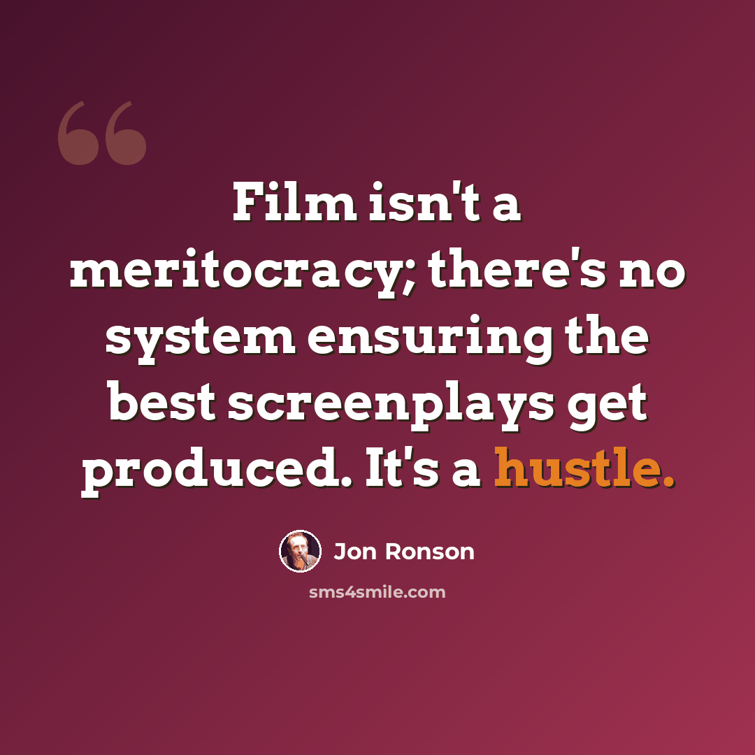 “Film isn't a meritocracy; there's no system ensuring the best screenplays get produced. It's a hustle.” quote by Jon Ronson