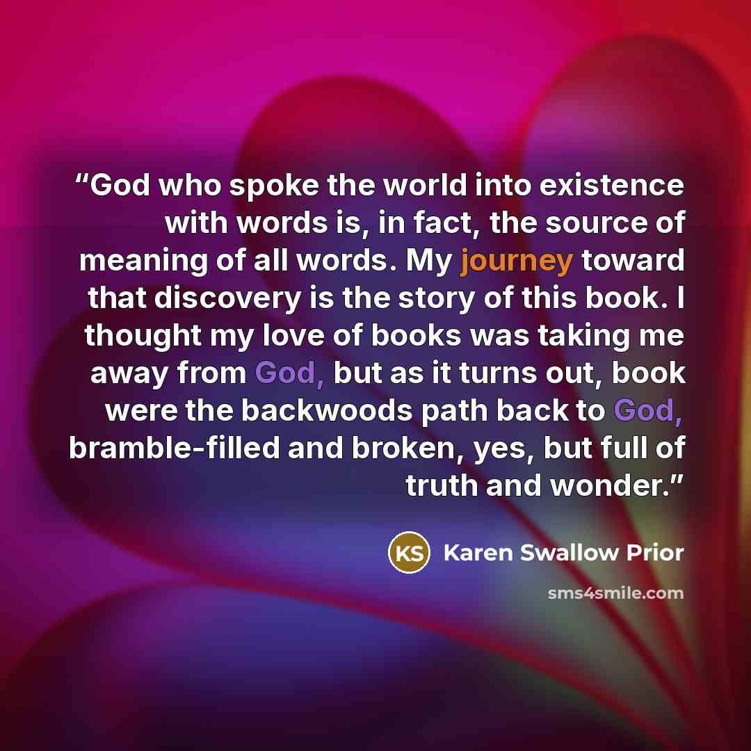 “God who spoke the world into existence with words is, in fact, the source of meaning of all words. My journey toward that discovery is the story of this book. I thought my love of books was taking me away from God, but as it turns out, book were the backwoods path back to God, bramble-filled and…” quote by Karen Swallow Prior