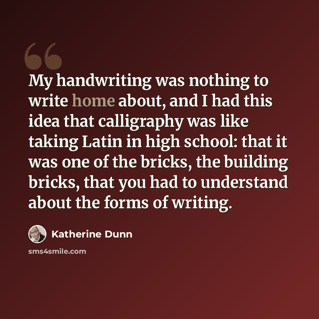 “My handwriting was nothing to write home about, and I had this idea that calligraphy was like taking Latin in high school: that it was one of the bricks, the building bricks, that you had to understand about the forms of writing.” quote by Katherine Dunn