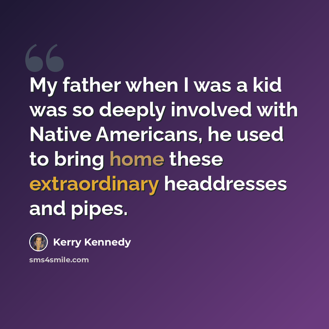 “My father when I was a kid was so deeply involved with Native Americans, he used to bring home these extraordinary headdresses and pipes.” quote by Kerry Kennedy