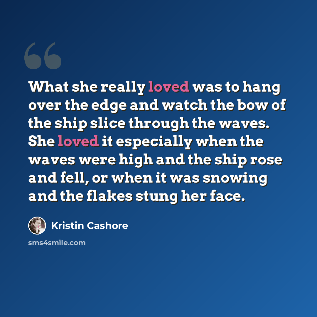 “What she really loved was to hang over the edge and watch the bow of the ship slice through the waves. She loved it especially when the waves were high and the ship rose and fell, or when it was snowing and the flakes stung her face.” quote by Kristin Cashore