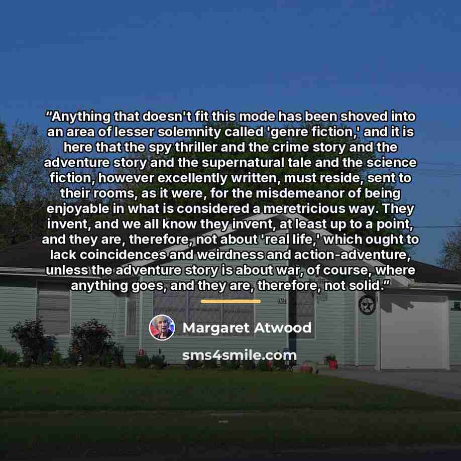 “Anything that doesn't fit this mode has been shoved into an area of lesser solemnity called 'genre fiction,' and it is here that the spy thriller and the crime story and the adventure story and the supernatural tale and the science fiction, however excellently written, must reside, sent to their…” quote by Margaret Atwood