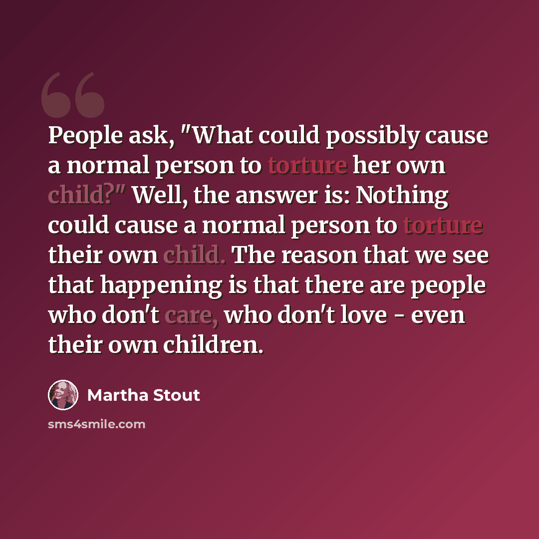 “People ask, "What could possibly cause a normal person to torture her own child?" Well, the answer is: Nothing could cause a normal person to torture their own child. The reason that we see that happening is that there are people who don't care, who don't love - even their own children.” quote by Martha Stout