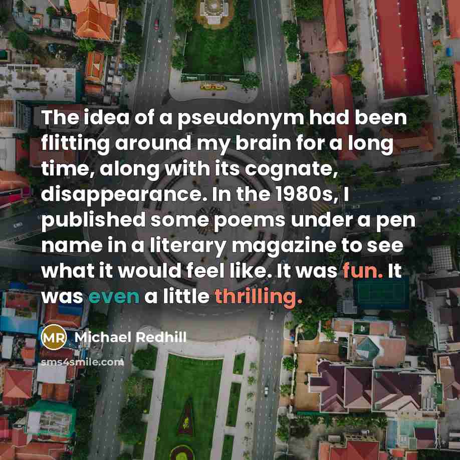 “The idea of a pseudonym had been flitting around my brain for a long time, along with its cognate, disappearance. In the 1980s, I published some poems under a pen name in a literary magazine to see what it would feel like. It was fun. It was even a little thrilling.” quote by Michael Redhill