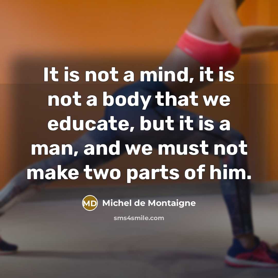 “It is not a mind, it is not a body that we educate, but it is a man, and we must not make two parts of him.” quote by Michel de Montaigne
