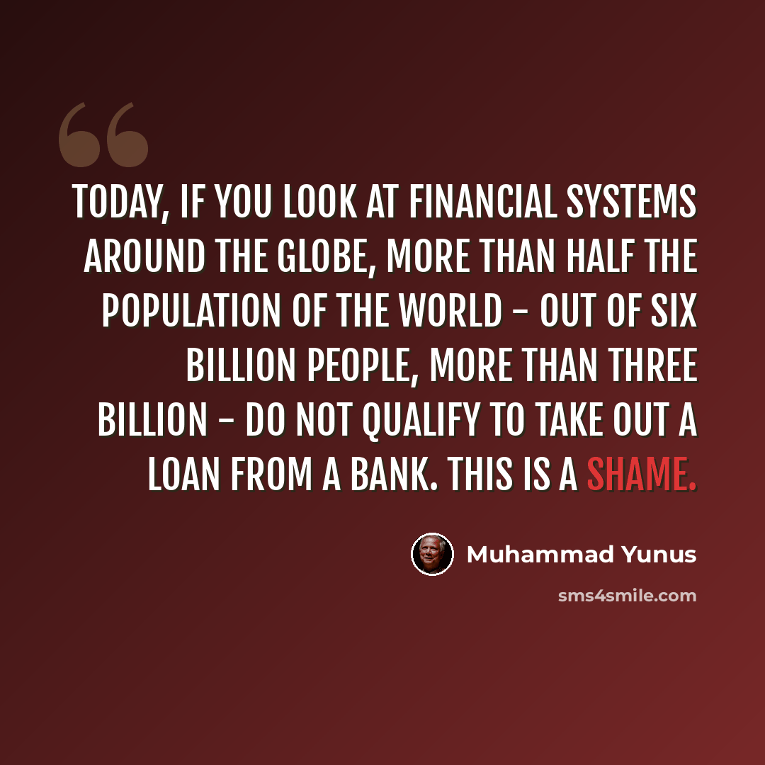 “Today, if you look at financial systems around the globe, more than half the population of the world - out of six billion people, more than three billion - do not qualify to take out a loan from a bank. This is a shame.” quote by Muhammad Yunus