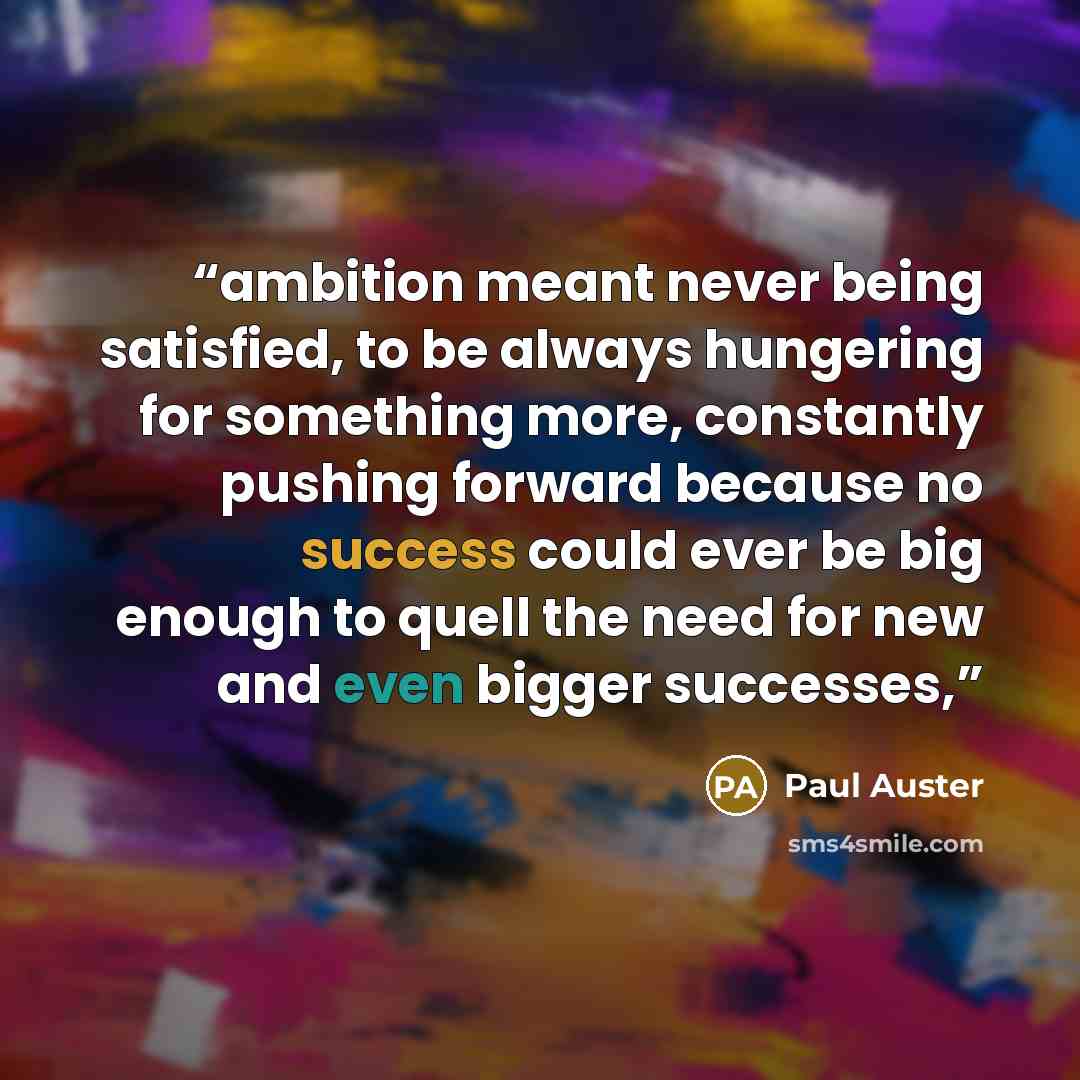 “ambition meant never being satisfied, to be always hungering for something more, constantly pushing forward because no success could ever be big enough to quell the need for new and even bigger successes,” quote by Paul Auster