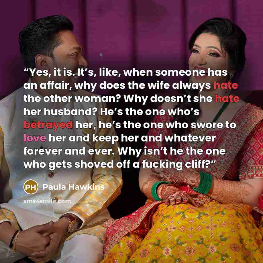 “Yes, it is. It’s, like, when someone has an affair, why does the wife always hate the other woman? Why doesn’t she hate her husband? He’s the one who’s betrayed her, he’s the one who swore to love her and keep her and whatever forever and ever. Why isn’t he the one who gets shoved off a fucking…” quote by Paula Hawkins