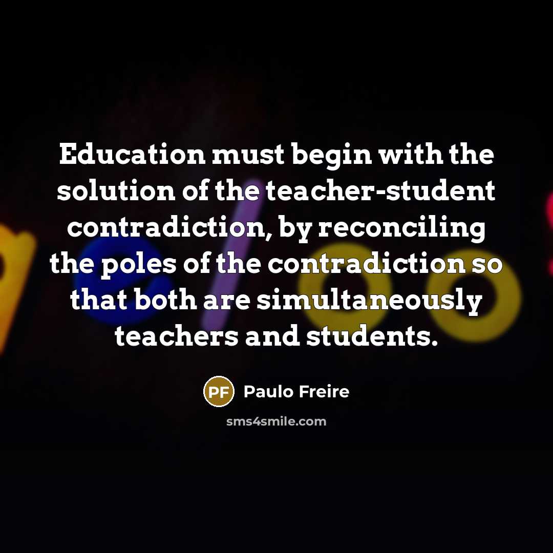 “Education must begin with the solution of the teacher-student contradiction, by reconciling the poles of the contradiction so that both are simultaneously teachers and students.” quote by Paulo Freire