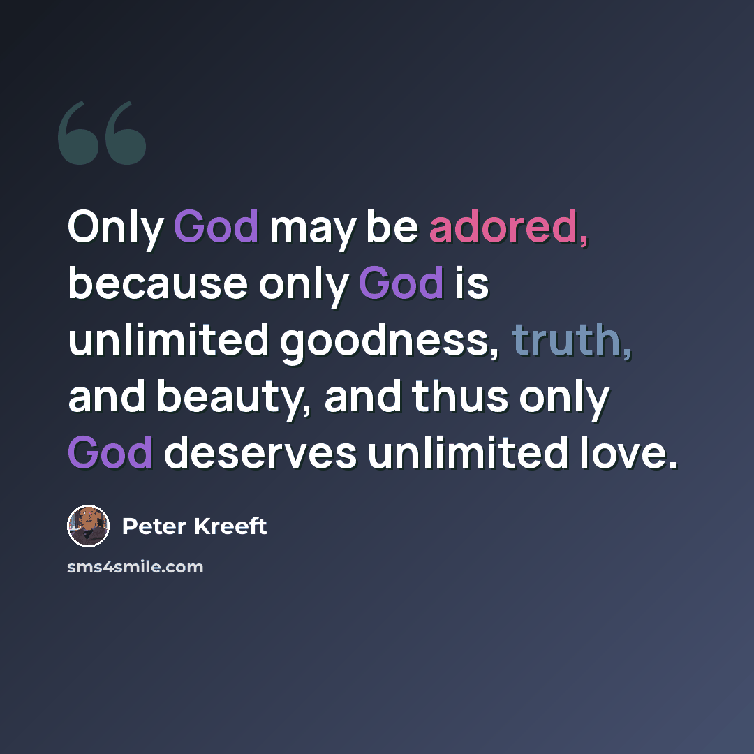 “Only God may be adored, because only God is unlimited goodness, truth, and beauty, and thus only God deserves unlimited love.” quote by Peter Kreeft