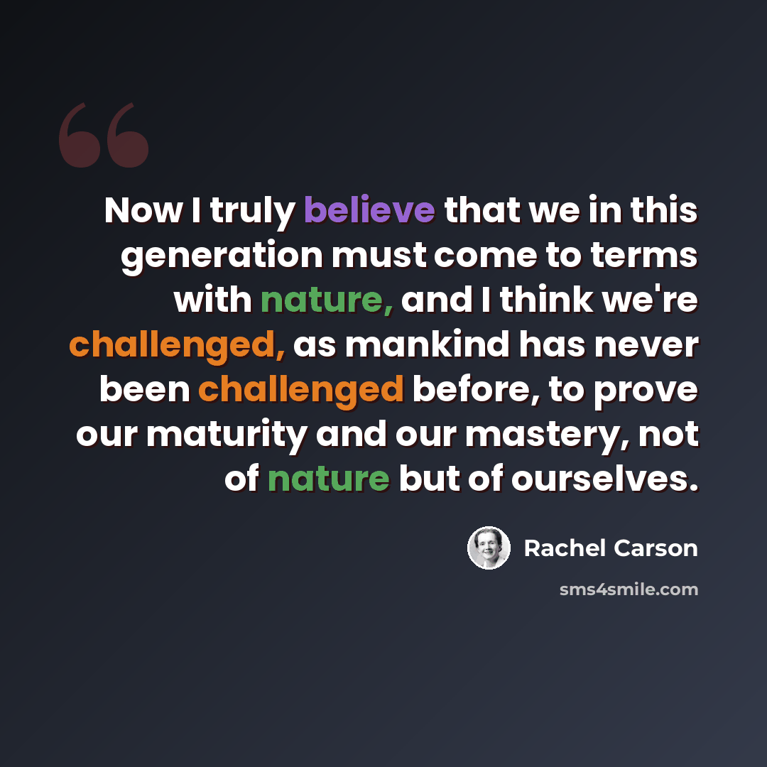 “Now I truly believe that we in this generation must come to terms with nature, and I think we're challenged, as mankind has never been challenged before, to prove our maturity and our mastery, not of nature but of ourselves.” quote by Rachel Carson