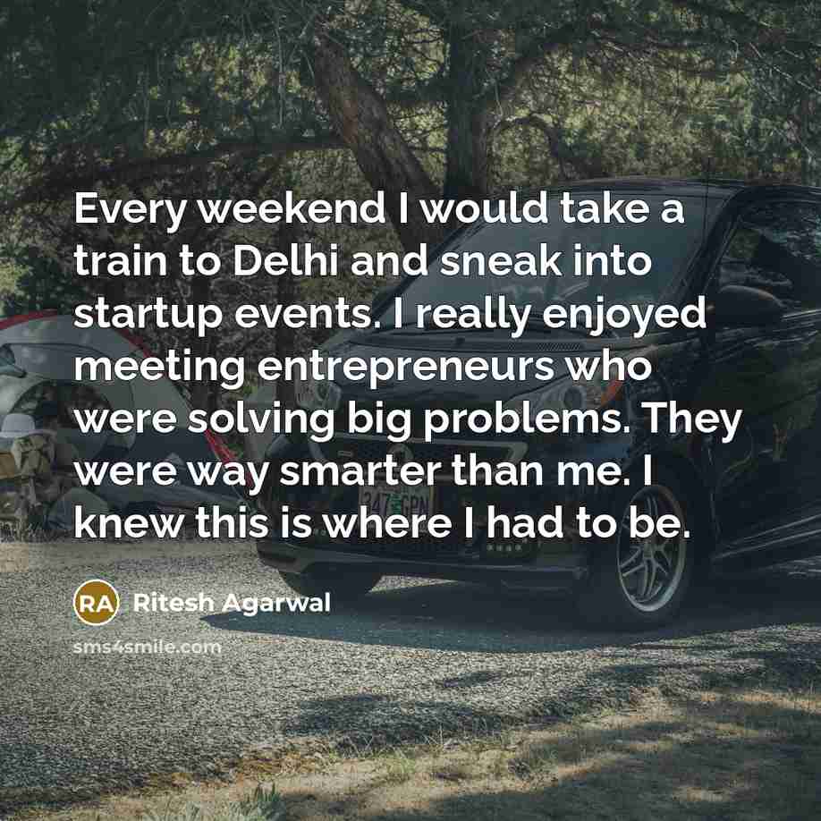“Every weekend I would take a train to Delhi and sneak into startup events. I really enjoyed meeting entrepreneurs who were solving big problems. They were way smarter than me. I knew this is where I had to be.” quote by Ritesh Agarwal