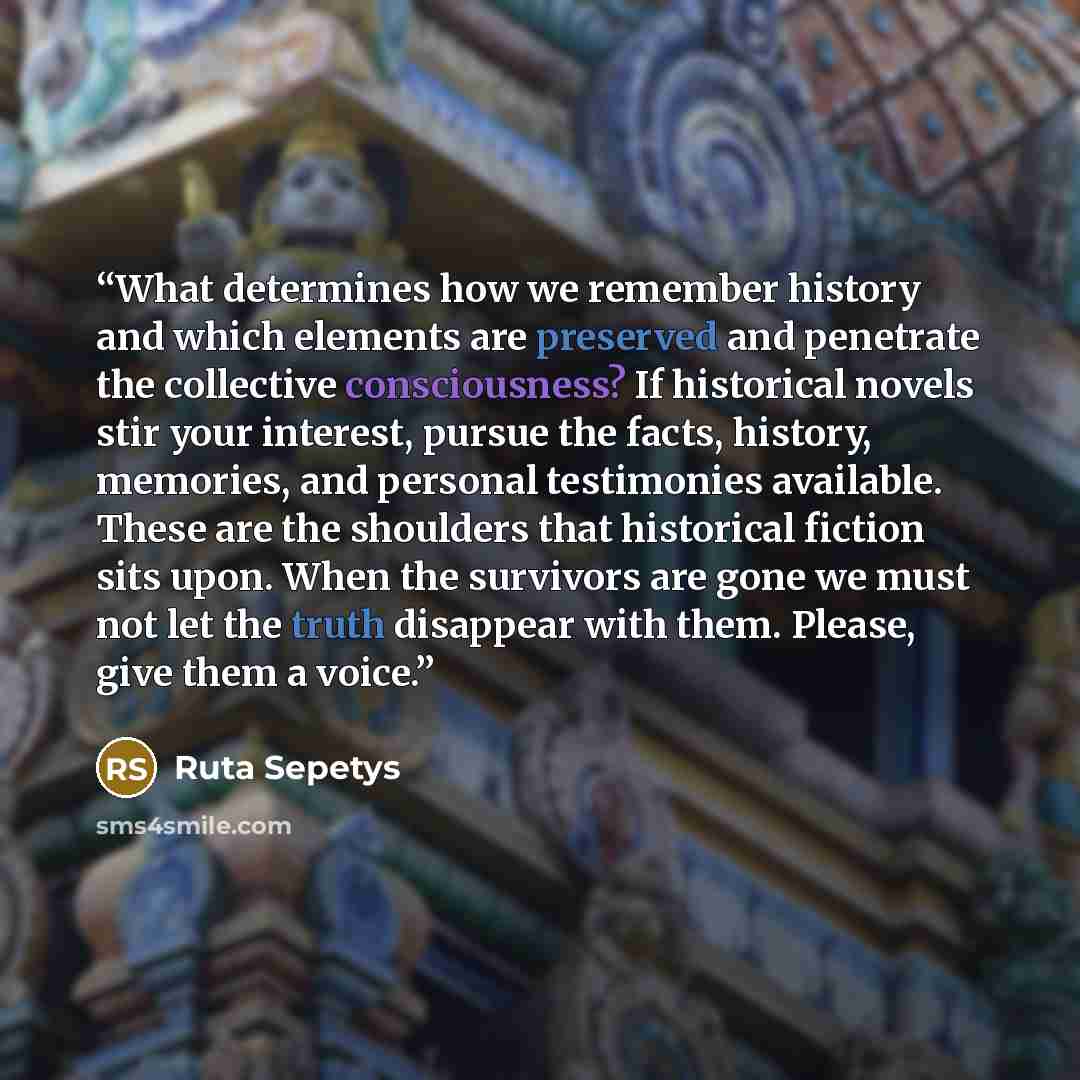 “What determines how we remember history and which elements are preserved and penetrate the collective consciousness? If historical novels stir your interest, pursue the facts, history, memories, and personal testimonies available. These are the shoulders that historical fiction sits upon. When the…” quote by Ruta Sepetys