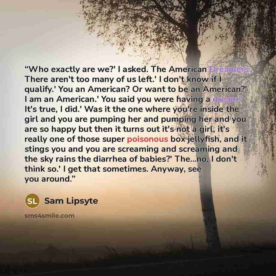 “Who exactly are we?' I asked. The American Dreamers. There aren't too many of us left.' I don't know if I qualify.' You an American? Or want to be an American?' I am an American.' You said you were having a dream.' It's true, I did.' Was it the one where you're inside the girl and you are pumping…” quote by Sam Lipsyte
