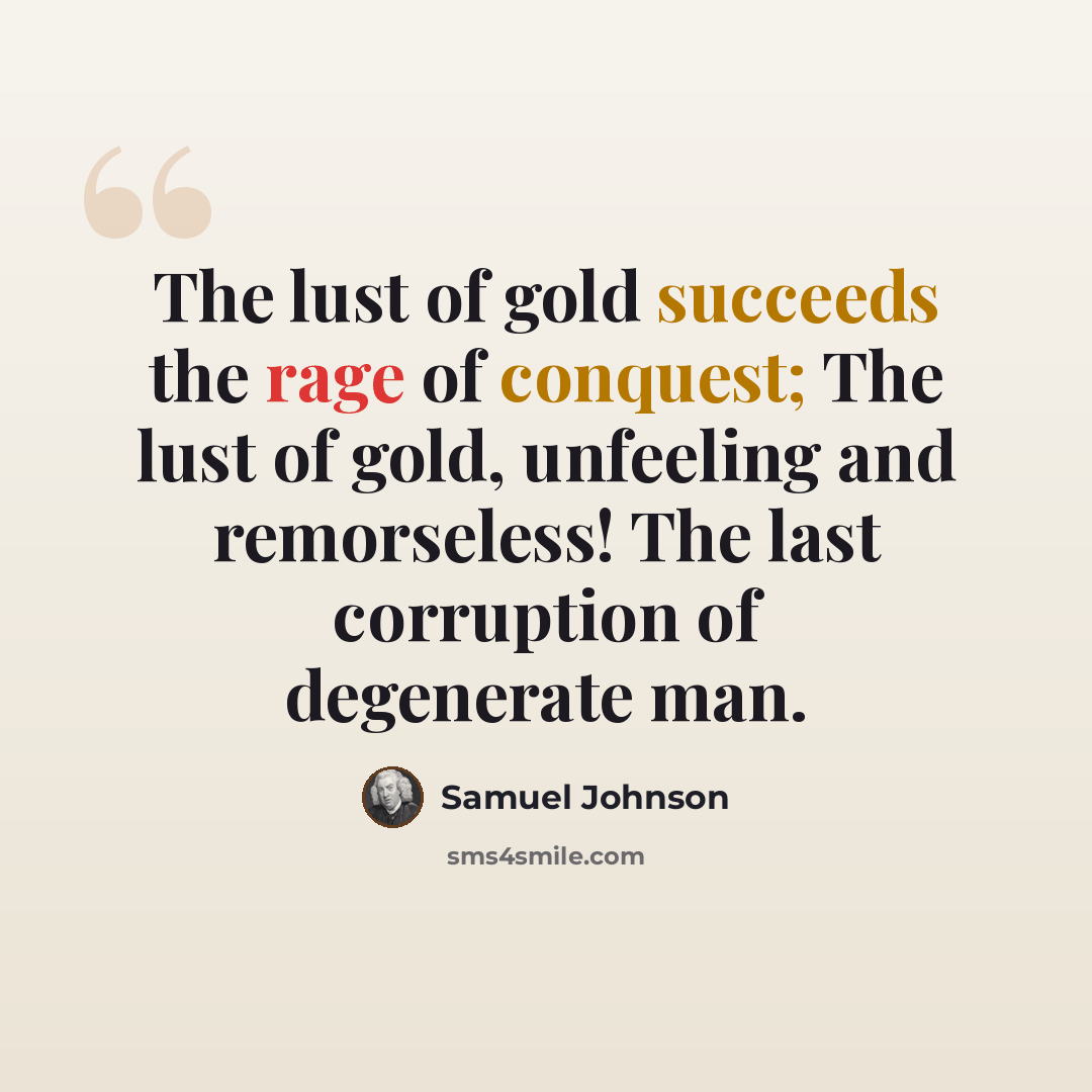 “The lust of gold succeeds the rage of conquest; The lust of gold, unfeeling and remorseless! The last corruption of degenerate man.” quote by Samuel Johnson