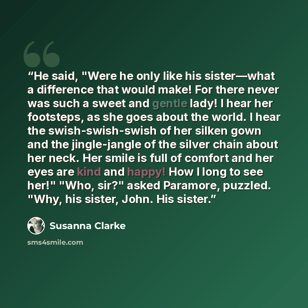 “He said, "Were he only like his sister—what a difference that would make! For there never was such a sweet and gentle lady! I hear her footsteps, as she goes about the world. I hear the swish-swish-swish of her silken gown and the jingle-jangle of the silver chain about her neck. Her smile is full…” quote by Susanna Clarke