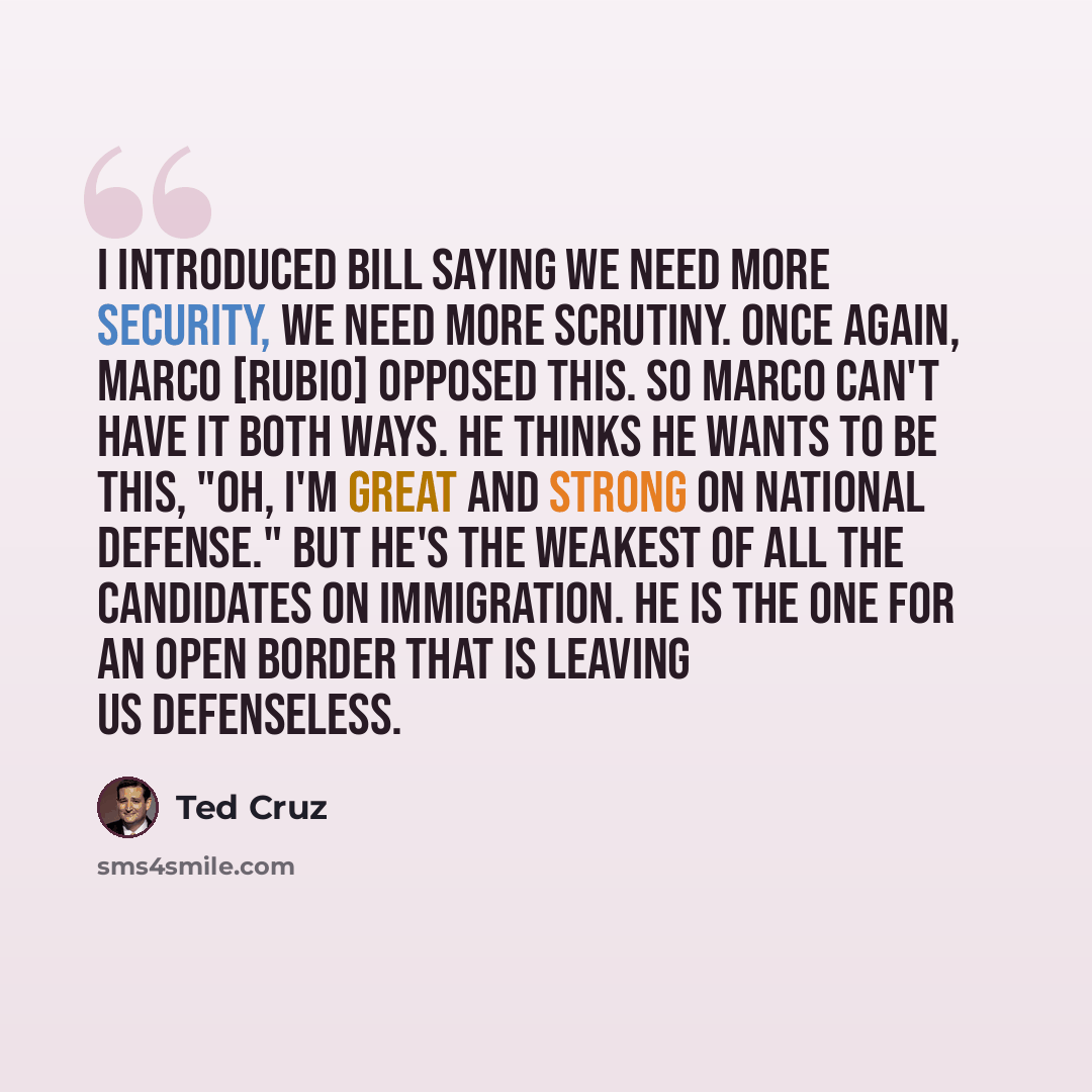 “I introduced bill saying we need more security, we need more scrutiny. Once again, Marco [Rubio] opposed this. So Marco can't have it both ways. He thinks he wants to be this, "Oh, I'm great and strong on national defense." But he's the weakest of all the candidates on immigration. He is the one…” quote by Ted Cruz