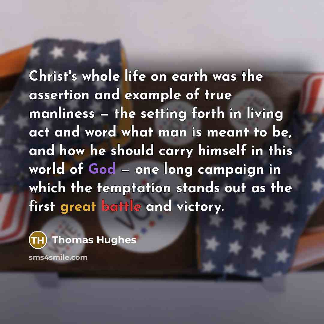 “Christ's whole life on earth was the assertion and example of true manliness — the setting forth in living act and word what man is meant to be, and how he should carry himself in this world of God — one long campaign in which the temptation stands out as the first great battle and victory.” quote by Thomas Hughes