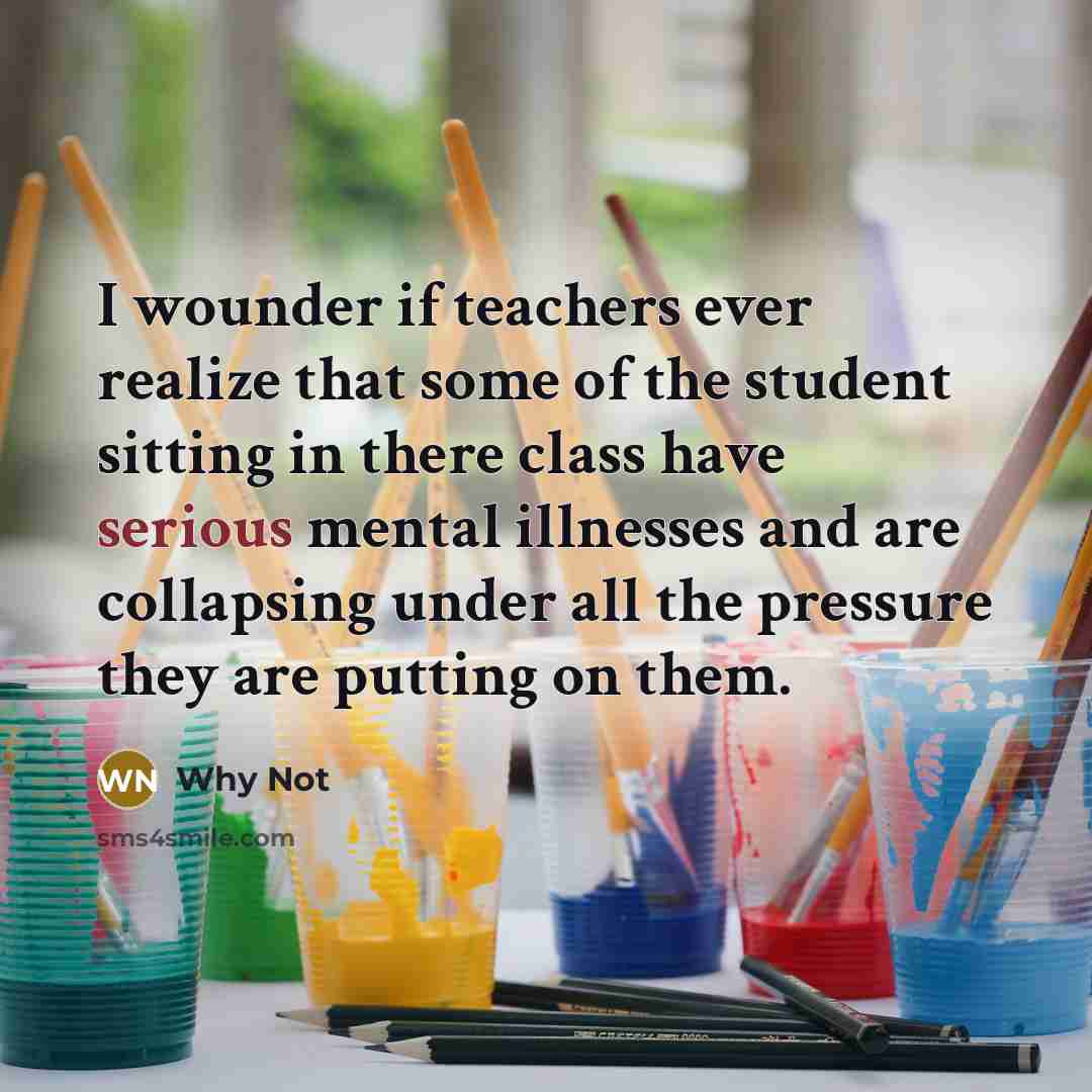 “I wounder if teachers ever realize that some of the student sitting in there class have serious mental illnesses and are collapsing under all the pressure they are putting on them.” quote by Why Not