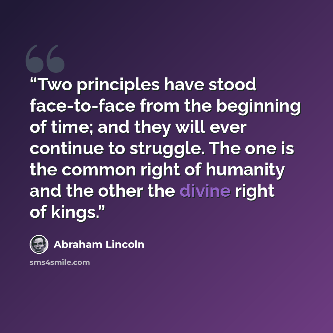 “Two principles have stood face-to-face from the beginning of time; and they will ever continue to struggle. The one is the common right of humanity and the other the divine right of kings.” quote by Abraham Lincoln