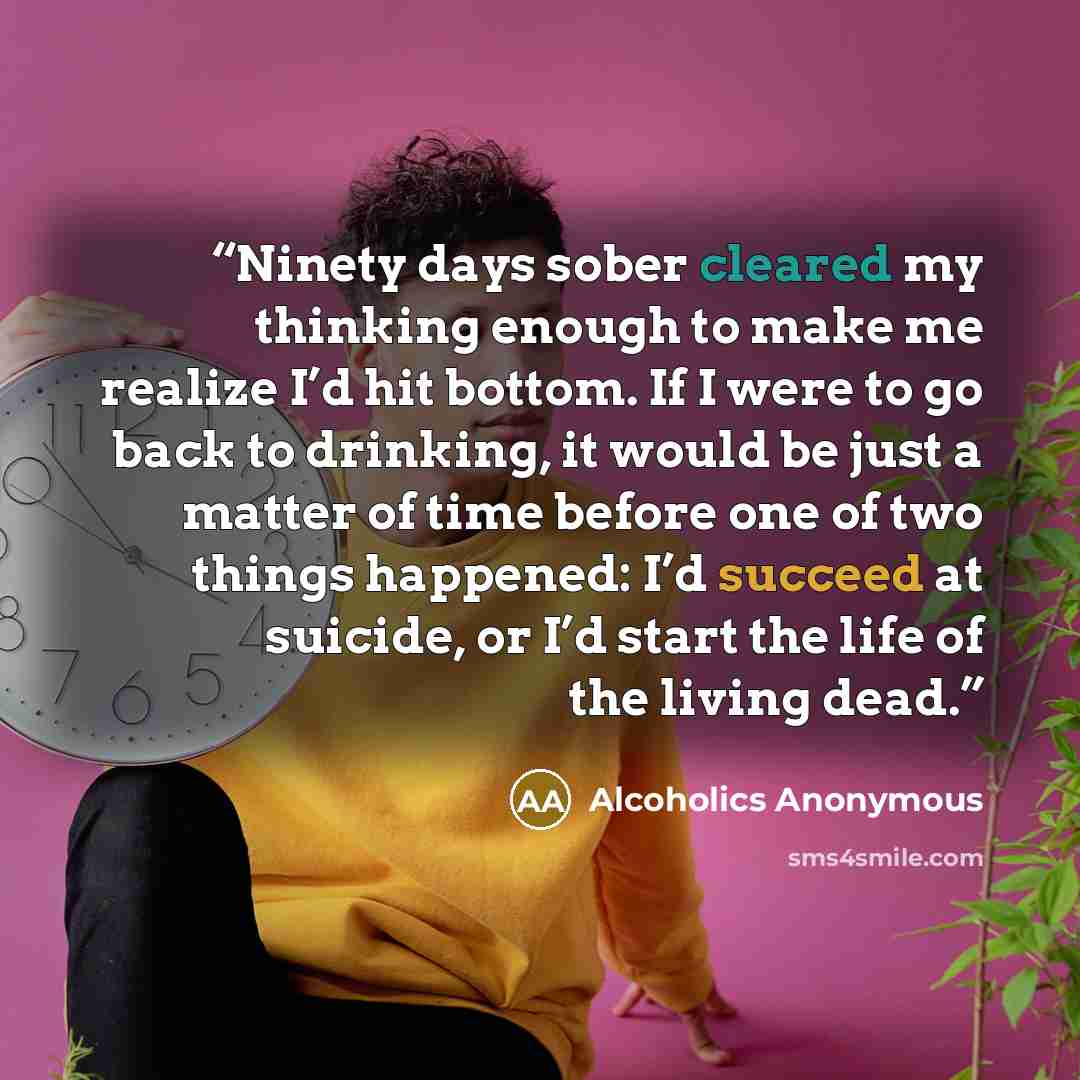 “Ninety days sober cleared my thinking enough to make me realize I’d hit bottom. If I were to go back to drinking, it would be just a matter of time before one of two things happened: I’d succeed at suicide, or I’d start the life of the living dead.” quote by Alcoholics Anonymous