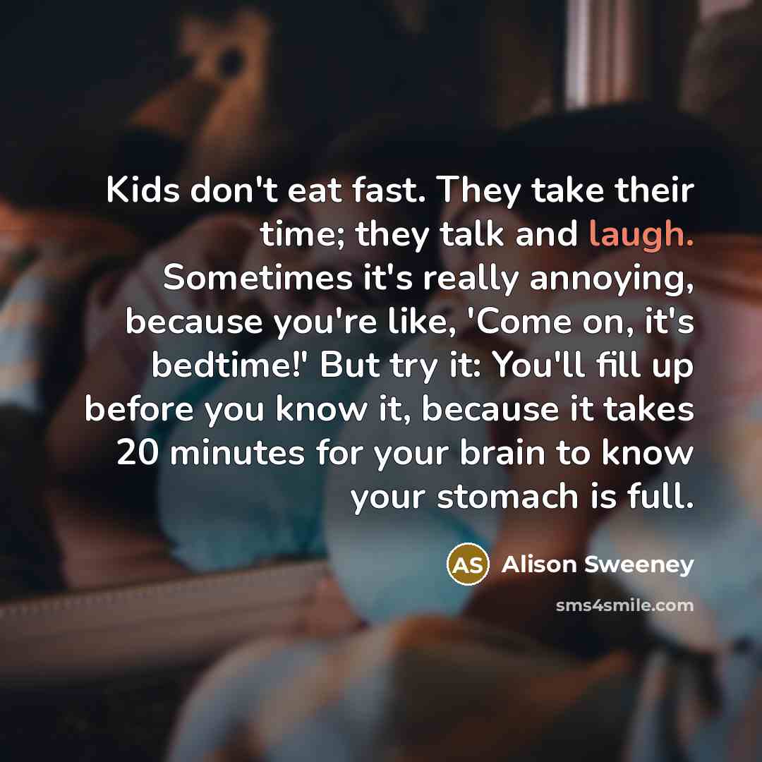 “Kids don't eat fast. They take their time; they talk and laugh. Sometimes it's really annoying, because you're like, 'Come on, it's bedtime!' But try it: You'll fill up before you know it, because it takes 20 minutes for your brain to know your stomach is full.” quote by Alison Sweeney