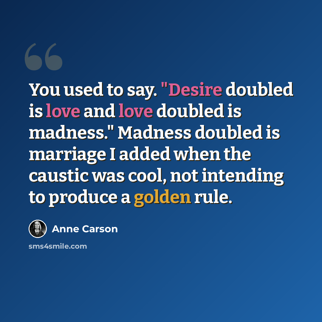 “You used to say. "Desire doubled is love and love doubled is madness." Madness doubled is marriage I added when the caustic was cool, not intending to produce a golden rule.” quote by Anne Carson