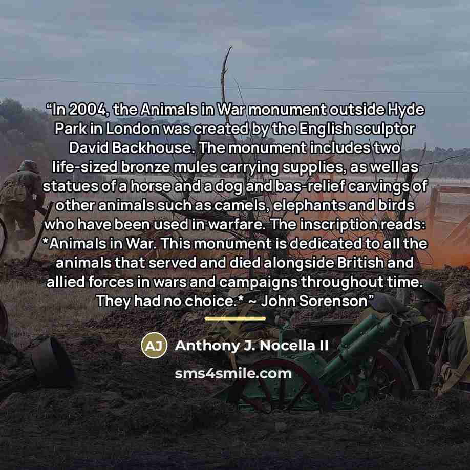 “In 2004, the Animals in War monument outside Hyde Park in London was created by the English sculptor David Backhouse. The monument includes two life-sized bronze mules carrying supplies, as well as statues of a horse and a dog and bas-relief carvings of other animals such as camels, elephants and…” quote by Anthony J. Nocella II