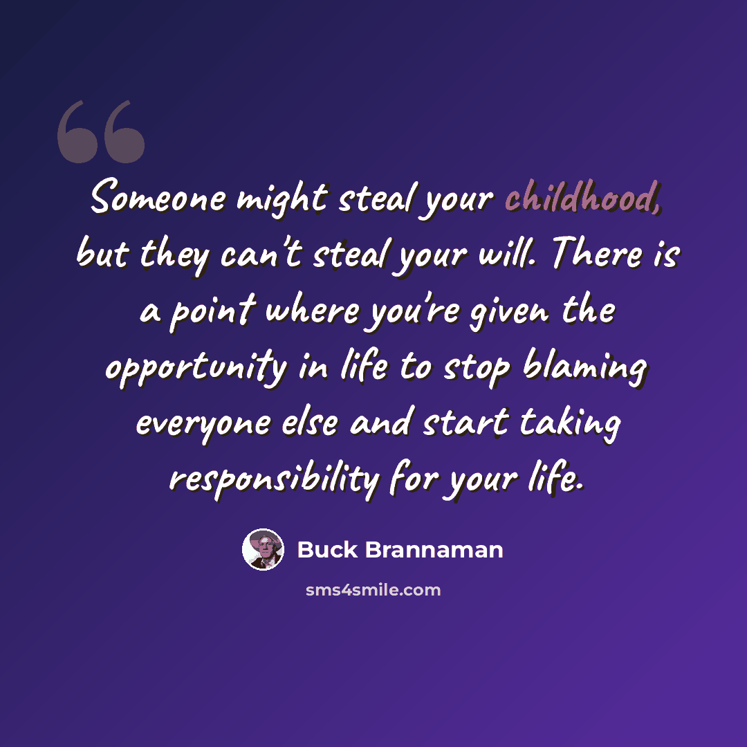 “Someone might steal your childhood, but they can't steal your will. There is a point where you're given the opportunity in life to stop blaming everyone else and start taking responsibility for your life.” quote by Buck Brannaman