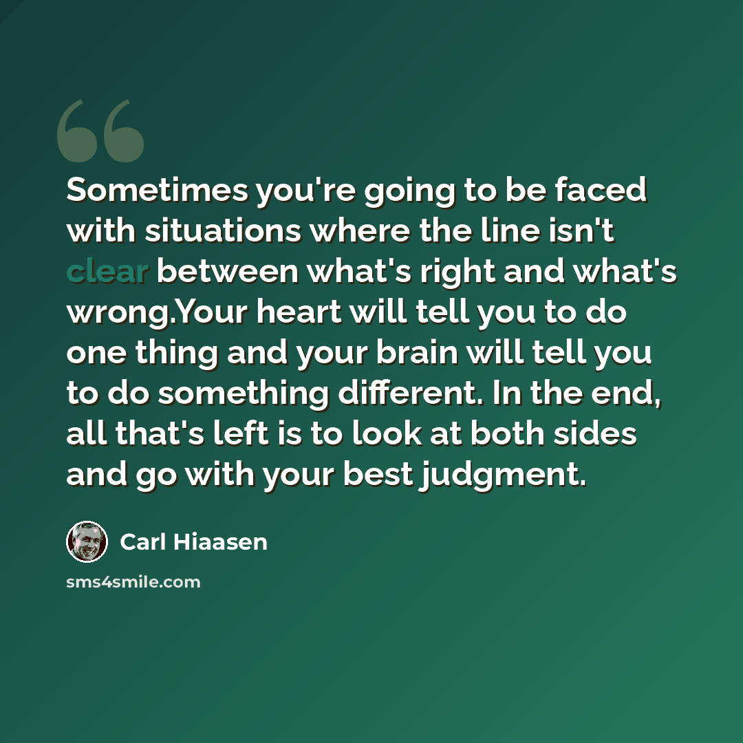 “Sometimes you're going to be faced with situations where the line isn't clear between what's right and what's wrong.Your heart will tell you to do one thing and your brain will tell you to do something different. In the end, all that's left is to look at both sides and go with your best judgment.” quote by Carl Hiaasen