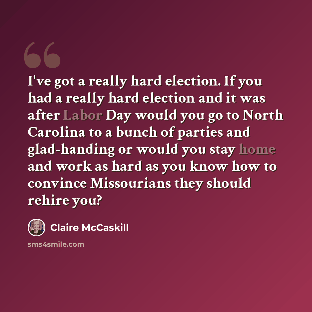 “I've got a really hard election. If you had a really hard election and it was after Labor Day would you go to North Carolina to a bunch of parties and glad-handing or would you stay home and work as hard as you know how to convince Missourians they should rehire you?” quote by Claire McCaskill