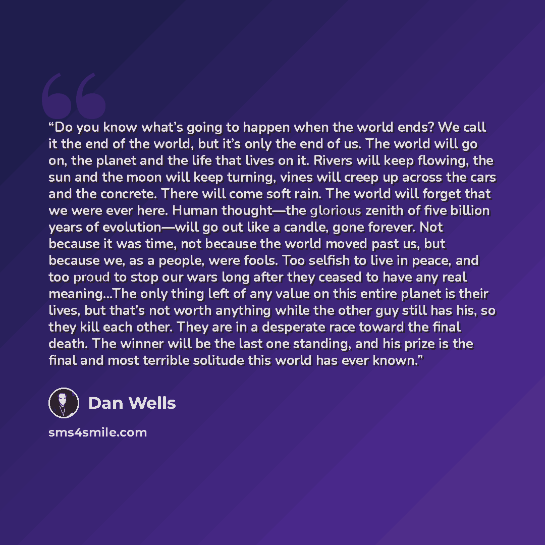 “Do you know what’s going to happen when the world ends? We call it the end of the world, but it’s only the end of us. The world will go on, the planet and the life that lives on it. Rivers will keep flowing, the sun and the moon will keep turning, vines will creep up across the cars and the…” quote by Dan Wells