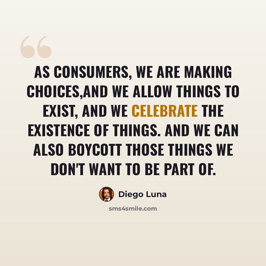 “As consumers, we are making choices,and we allow things to exist, and we celebrate the existence of things. And we can also boycott those things we don't want to be part of.” quote by Diego Luna