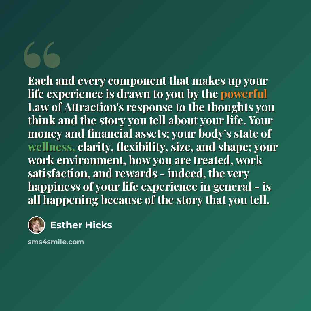 “Each and every component that makes up your life experience is drawn to you by the powerful Law of Attraction's response to the thoughts you think and the story you tell about your life. Your money and financial assets; your body's state of wellness, clarity, flexibility, size, and shape; your…” quote by Esther Hicks