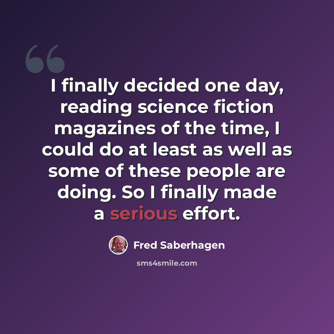 “I finally decided one day, reading science fiction magazines of the time, I could do at least as well as some of these people are doing. So I finally made a serious effort.” quote by Fred Saberhagen