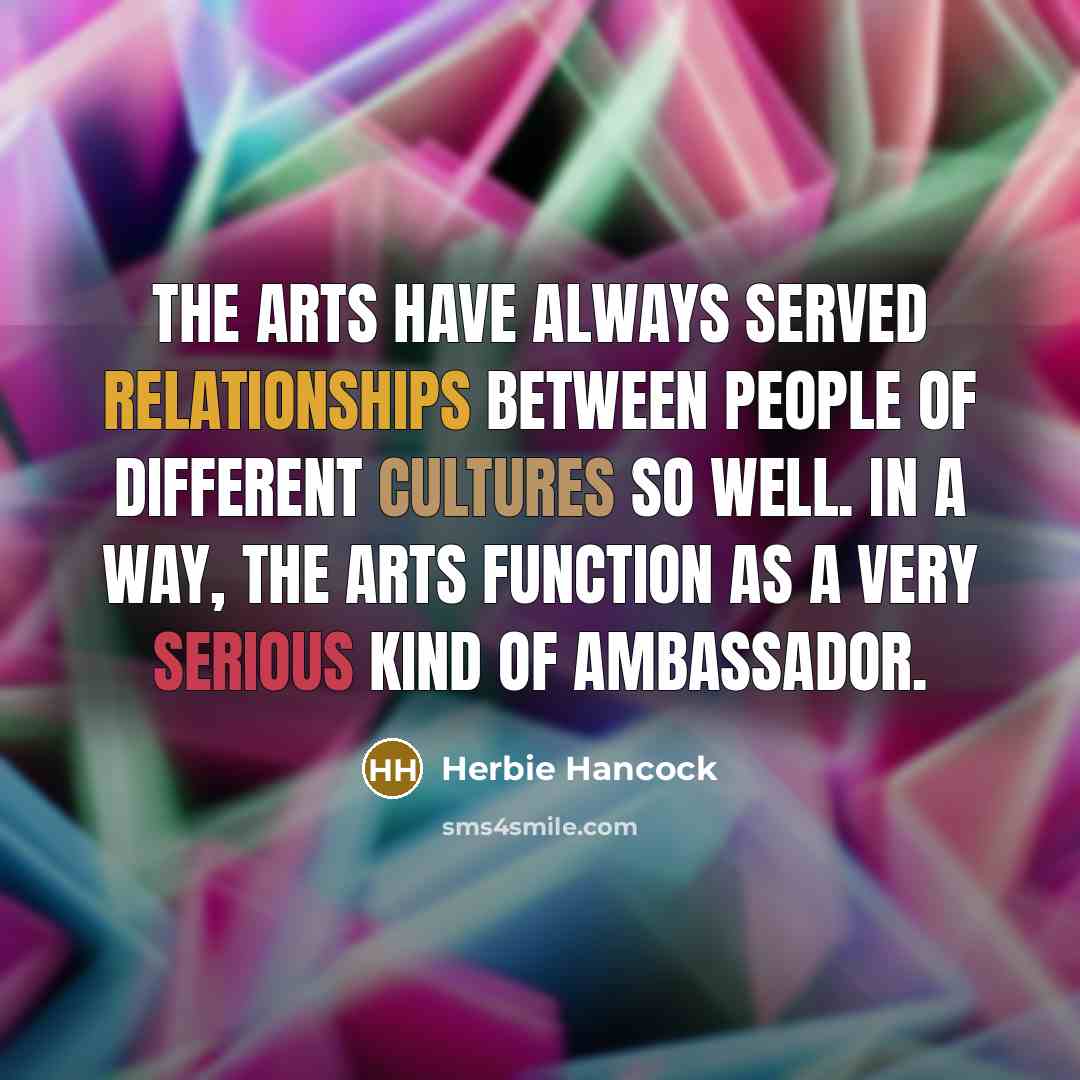 “The arts have always served relationships between people of different cultures so well. In a way, the arts function as a very serious kind of ambassador.” quote by Herbie Hancock