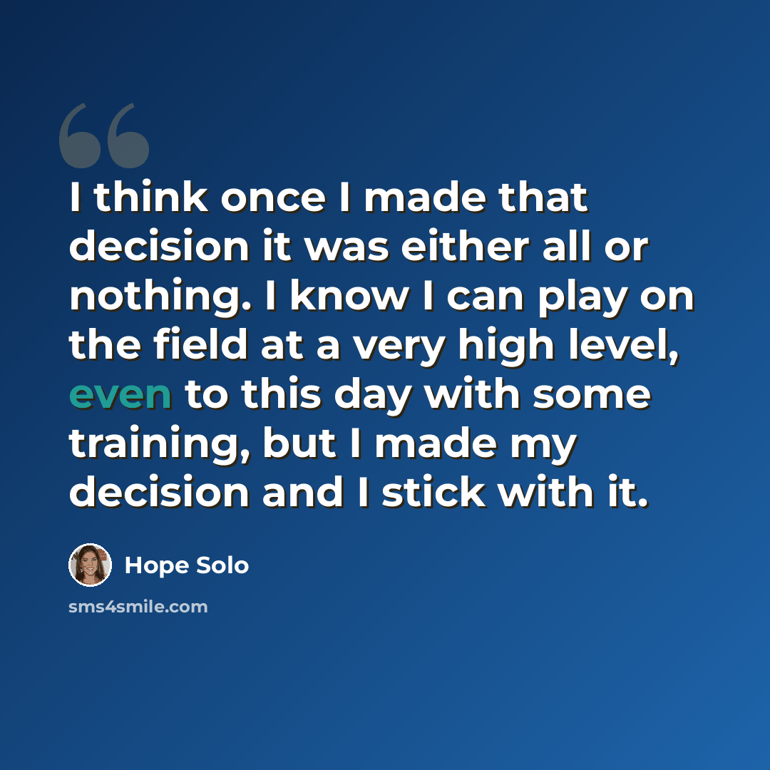 “I think once I made that decision it was either all or nothing. I know I can play on the field at a very high level, even to this day with some training, but I made my decision and I stick with it.” quote by Hope Solo