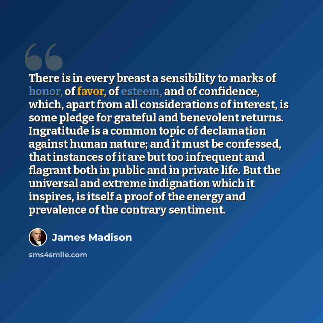 “There is in every breast a sensibility to marks of honor, of favor, of esteem, and of confidence, which, apart from all considerations of interest, is some pledge for grateful and benevolent returns. Ingratitude is a common topic of declamation against human nature; and it must be confessed, that…” quote by James Madison