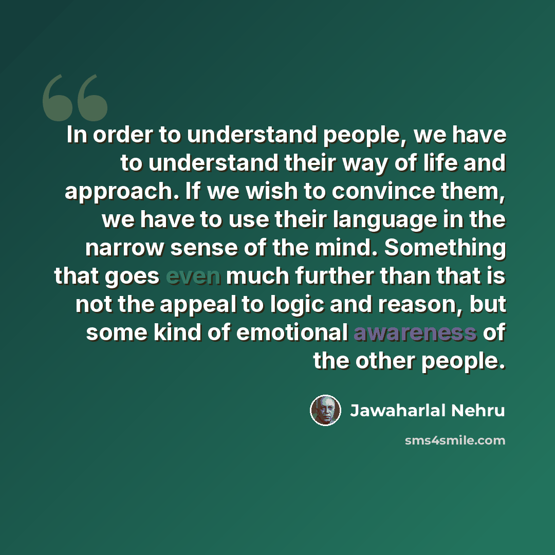 “In order to understand people, we have to understand their way of life and approach. If we wish to convince them, we have to use their language in the narrow sense of the mind. Something that goes even much further than that is not the appeal to logic and reason, but some kind of emotional…” quote by Jawaharlal Nehru
