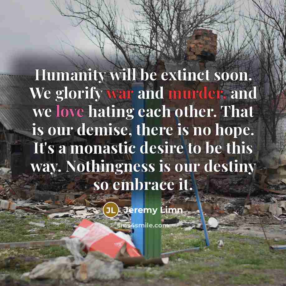 “Humanity will be extinct soon. We glorify war and murder, and we love hating each other. That is our demise, there is no hope. It's a monastic desire to be this way. Nothingness is our destiny so embrace it.” quote by Jeremy Limn
